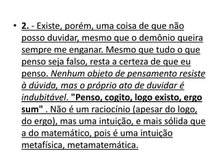 • 2. - Existe, porém, uma coisa de que não
  posso duvidar, mesmo que o demônio queira
  sempre me enganar. Mesmo que tudo o que
  penso seja falso, resta a certeza de que eu
  penso. Nenhum objeto de pensamento resiste
  à dúvida, mas o próprio ato de duvidar é
  indubitável. "Penso, cogito, logo existo, ergo
  sum" . Não é um raciocínio (apesar do logo,
  do ergo), mas uma intuição, e mais sólida que
  a do matemático, pois é uma intuição
  metafísica, metamatemática.
 