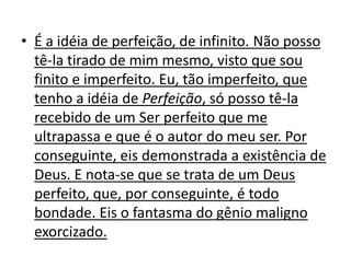 • É a idéia de perfeição, de infinito. Não posso
  tê-la tirado de mim mesmo, visto que sou
  finito e imperfeito. Eu, tão imperfeito, que
  tenho a idéia de Perfeição, só posso tê-la
  recebido de um Ser perfeito que me
  ultrapassa e que é o autor do meu ser. Por
  conseguinte, eis demonstrada a existência de
  Deus. E nota-se que se trata de um Deus
  perfeito, que, por conseguinte, é todo
  bondade. Eis o fantasma do gênio maligno
  exorcizado.
 