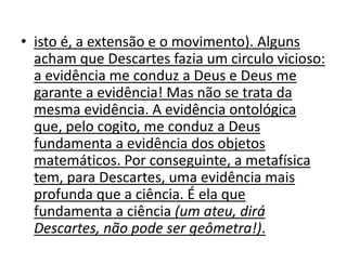 • isto é, a extensão e o movimento). Alguns
  acham que Descartes fazia um circulo vicioso:
  a evidência me conduz a Deus e Deus me
  garante a evidência! Mas não se trata da
  mesma evidência. A evidência ontológica
  que, pelo cogito, me conduz a Deus
  fundamenta a evidência dos objetos
  matemáticos. Por conseguinte, a metafísica
  tem, para Descartes, uma evidência mais
  profunda que a ciência. É ela que
  fundamenta a ciência (um ateu, dirá
  Descartes, não pode ser geômetra!).
 