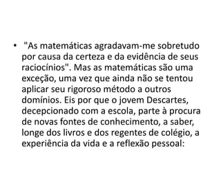 • "As matemáticas agradavam-me sobretudo
  por causa da certeza e da evidência de seus
  raciocínios". Mas as matemáticas são uma
  exceção, uma vez que ainda não se tentou
  aplicar seu rigoroso método a outros
  domínios. Eis por que o jovem Descartes,
  decepcionado com a escola, parte à procura
  de novas fontes de conhecimento, a saber,
  longe dos livros e dos regentes de colégio, a
  experiência da vida e a reflexão pessoal:
 