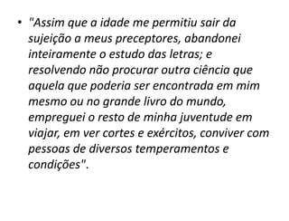 • "Assim que a idade me permitiu sair da
  sujeição a meus preceptores, abandonei
  inteiramente o estudo das letras; e
  resolvendo não procurar outra ciência que
  aquela que poderia ser encontrada em mim
  mesmo ou no grande livro do mundo,
  empreguei o resto de minha juventude em
  viajar, em ver cortes e exércitos, conviver com
  pessoas de diversos temperamentos e
  condições".
 