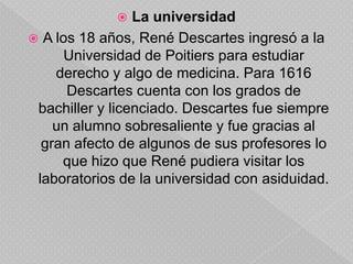 La educación en la Flèche le proporcionó, durante los cinco primeros años, una sólida introducción a la cultura clásica, habiendo aprendido latín y griego en la lectura de autores como Cicerón, Horacio y Virgilio, por un lado, y Homero, Píndaro y Platón, por el otro. El resto de la enseñanza estaba basada principalmente en textos filosóficos de Aristóteles (Organon, Metafísica, Ética a Nicómaco), acompañados por comentarios de jesuitas (Suárez, Fonseca, Toledo, quizá Vitoria) y otros autores españoles (Cayetano). Conviene destacar que Aristóteles era entonces el autor de referencia para el estudio, tanto de la física, como de la biología. El plan de estudios incluía también una introducción a las matemáticas (Clavius), tanto puras como aplicadas: astronomía, música, arquitectura. Siguiendo una extendida práctica medieval y clásica, en esta escuela los estudiantes se ejercitaban constantemente en la discusión () (Cfr. Gaukroger, quien toma en cuenta la Ratio studiorum: el plan de estudios que aplicaban las instituciones jesuíticas).La universidadA los 18 años, René Descartes ingresó a la Universidad de Poitiers para estudiar derecho y algo de medicina. Para 1616 Descartes cuenta con los grados de bachiller y licenciado. Descartes fue siempre un alumno sobresaliente y fue gracias al gran afecto de algunos de sus profesores lo que hizo que René pudiera visitar los laboratorios de la universidad con asiduidad.