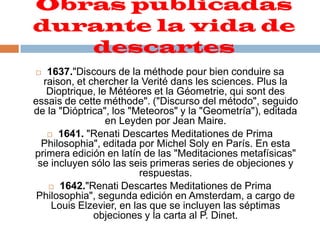 Obras publicadas durante la vida de descartes 1637."Discours de la méthode pour bien conduire sa raison, et chercher la Verité dans les sciences. Plus la Dioptrique, le Météores et la Géometrie, qui sont des essais de cette méthode". ("Discurso del método", seguido de la "Dióptrica", los "Meteoros" y la "Geometría"), editada en Leyden por Jean Maire. 1641. "Renati Descartes Meditationes de Prima Philosophia", editada por Michel Soly en París. En esta primera edición en latín de las "Meditaciones metafísicas" se incluyen sólo las seis primeras series de objeciones y respuestas. 1642."Renati Descartes Meditationes de Prima Philosophia", segunda edición en Amsterdam, a cargo de Louis Elzevier, en las que se incluyen las séptimas objeciones y la carta al P. Dinet. 