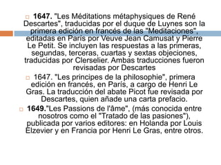 1647. "Les Méditations métaphysiques de René Descartes", traducidas por el duque de Luynes son la primera edición en francés de las "Meditaciones", editadas en París por Veuve Jean Camusat y Pierre Le Petit. Se incluyen las respuestas a las primeras, segundas, terceras, cuartas y sextas objeciones, traducidas por Clerselier. Ambas traducciones fueron revisadas por Descartes 1647. "Les principes de la philosophie", primera edición en francés, en París, a cargo de Henri Le Gras. La traducción del abate Picot fue revisada por Descartes, quien añade una carta prefacio. 1649."Les Passions de l'âme", (más conocida entre nosotros como el "Tratado de las pasiones"), publicada por varios editores: en Holanda por Louis Elzevier y en Francia por Henri Le Gras, entre otros.
