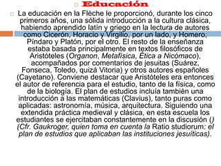 EducaciónLa educación en la Flèche le proporcionó, durante los cinco primeros años, una sólida introducción a la cultura clásica, habiendo aprendido latín y griego en la lectura de autores como Cicerón, Horacio y Virgilio, por un lado, y Homero, Píndaro y Platón, por el otro. El resto de la enseñanza estaba basada principalmente en textos filosóficos de Aristóteles (Organon, Metafísica, Ética a Nicómaco), acompañados por comentarios de jesuitas (Suárez, Fonseca, Toledo, quizá Vitoria) y otros autores españoles (Cayetano). Conviene destacar que Aristóteles era entonces el autor de referencia para el estudio, tanto de la física, como de la biología. El plan de estudios incluía también una introducción a las matemáticas (Clavius), tanto puras como aplicadas: astronomía, música, arquitectura. Siguiendo una extendida práctica medieval y clásica, en esta escuela los estudiantes se ejercitaban constantemente en la discusión () (Cfr. Gaukroger, quien toma en cuenta la Ratio studiorum: el plan de estudios que aplicaban las instituciones jesuíticas).