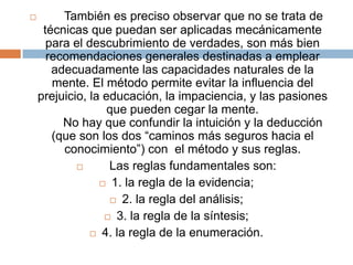       También es preciso observar que no se trata de técnicas que puedan ser aplicadas mecánicamente para el descubrimiento de verdades, son más bien recomendaciones generales destinadas a emplear adecuadamente las capacidades naturales de la mente. El método permite evitar la influencia del prejuicio, la educación, la impaciencia, y las pasiones que pueden cegar la mente.      No hay que confundir la intuición y la deducción (que son los dos “caminos más seguros hacia el conocimiento”) con  el método y sus reglas.      Las reglas fundamentales son:1. la regla de la evidencia;2. la regla del análisis;3. la regla de la síntesis;4. la regla de la enumeración.