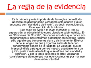 La regla de la evidencia Es la primera y más importante de las reglas del método. Consiste en aceptar como verdadero sólo aquello que se presente con “claridad y distinción”, es decir, con evidencia. Es el ejercicio de la intuición.       Esta regla da lugar a la duda metódica y, tras su superación, al conocimiento como ciencia o saber estricto. En los “Principios de filosofía”, Descartes nos dice que nunca nos engañaremos si nos limitamos a describir en nuestros juicios sólo aquello que conocemos clara y distintamente. El error tiene su origen en que juzgamos antes de tener un conocimiento exacto de lo juzgado. La voluntad, que es imprescindible para que demos nuestro asentimiento a un juicio, pude ir más allá de lo que se ofrece con claridad y distinción, y por lo tanto llevarnos al error. Descartes consideró que siempre que nos equivocamos es por mal uso de nuestra voluntad.
