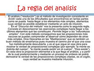 La regla del analisisEl análisis (“resolución”) es el método de investigación consistente en dividir cada una de las dificultades que encontramos en tantas partes como se pueda  hasta llegar a los elementos más simples, elementos cuya verdad es posible establecer mediante un acto de intuición.               En el “Discurso del método” nos la presenta como la segunda regla. Consiste en descomponer las aserciones complejas hasta llegar a los últimos elementos que las constituyen. Permite llegar a las “naturalezas simples”. Con este método conseguimos que las proposiciones más oscuras se puedan comprender al observar cómo dependen de otras más simples. Dice Descartes en las “Meditaciones” que es también un buen método de enseñanza pues muestra el camino por el que una cosa fue metódicamente descubierta, y es el que sigue en esa obra para mostrar la verdad de proposiciones complejas (por ejemplo “la mente es distinta del cuerpo”, “la mente puede existir sin el cuerpo”, “Dios existe”). En esta obra la proposición elemental a la que llega el análisis, y a partir de la cual posteriormente y mediante un proceso de síntesis se podrá demostrar la verdad de las proposiciones complejas citadas, es el cogito, cuya verdad se muestra mediante intuición.