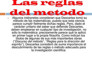 Las reglas del metodo  Algunos intérpretes consideran que Descartes tomó su método de las matemáticas, puesto que esta ciencia parece cumplir fielmente dichas reglas. Pero, dado el carácter unitario del saber que defiende Descartes, deben emplearse en cualquier tipo de investigación, no sólo la matemática; precisamente parece que la aplicó en primer lugar a la propia filosofía. Como indican los títulos de algunas de sus más importantes obras (“Discurso del método”, “Reglas para la dirección del espíritu”), Descartes consideró de suma importancia el descubrimiento de las reglas o método adecuado para la investigación científica.