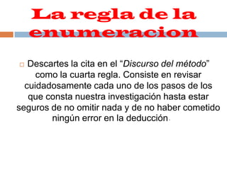 La regla de la enumeracion Descartes la cita en el “Discurso del método” como la cuarta regla. Consiste en revisar cuidadosamente cada uno de los pasos de los que consta nuestra investigación hasta estar seguros de no omitir nada y de no haber cometido ningún error en la deducción.     