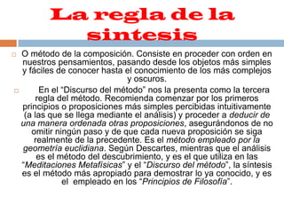 La regla de la sintesisO método de la composición. Consiste en proceder con orden en nuestros pensamientos, pasando desde los objetos más simples y fáciles de conocer hasta el conocimiento de los más complejos y oscuros.      En el “Discurso del método” nos la presenta como la tercera regla del método. Recomienda comenzar por los primeros principios o proposiciones más simples percibidas intuitivamente (a las que se llega mediante el análisis) y proceder a deducir de una manera ordenada otras proposiciones, asegurándonos de no omitir ningún paso y de que cada nueva proposición se siga realmente de la precedente. Es el método empleado por la geometría euclidiana. Según Descartes, mientras que el análisis es el método del descubrimiento, y es el que utiliza en las “Meditaciones Metafísicas” y el “Discurso del método”, la síntesis es el método más apropiado para demostrar lo ya conocido, y es el  empleado en los “Principios de Filosofía”.