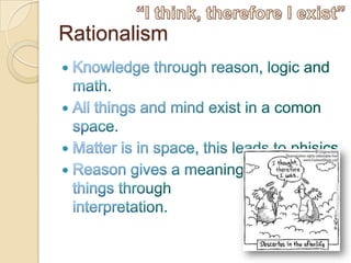 RationalismKnowledge through reason, logic and math.All things and mind exist in a comon space.Matter is in space, this leads to phisics Reason gives a meaning tothings through interpretation. “I think, therefore I exist”