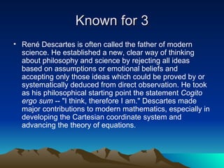 Known for  René Descartes is often called the father of modern science. He established a new, clear way of thinking about philosophy and science by rejecting all ideas based on assumptions or emotional beliefs and accepting only those ideas which could be proved by or systematically deduced from direct observation. He took as his philosophical starting point the statement  Cogito ergo sum  -- "I think, therefore I am." Descartes made major contributions to modern mathematics, especially in developing the Cartesian coordinate system and advancing the theory of equations.  