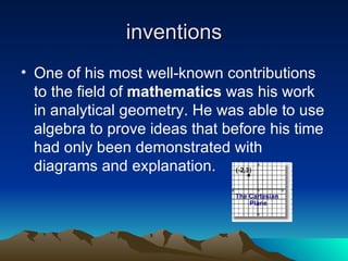 inventions One of his most well-known contributions to the field of  mathematics  was his work in analytical geometry. He was able to use algebra to prove ideas that before his time had only been demonstrated with diagrams and explanation.  