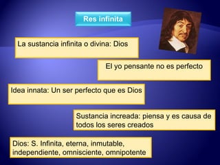 La sustancia infinita o divina: Dios El yo pensante no es perfecto Idea innata: Un ser perfecto que es Dios Sustancia increada: piensa y es causa de todos los seres creados Dios: S. Infinita, eterna, inmutable, independiente, omnisciente, omnipotente 
