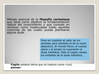 Método esencial de la filosofía cartesiana
que tiene como objetivo la fundamentación
radical del conocimiento y que consiste en
rechazar como inadecuadas todas aquellas
creencias de las cuales pueda plantearse
alguna duda.
Pone en cuestión el valor de los
sentidos pero también el de la razón
deductiva. El mundo físico, el cuerpo
ajeno y el propio no superarán la
duda metódica. Sólo el cogito resiste
los embates de la duda metódica.
Cogito palabra latina que se traduce como «(yo)
pienso»
 