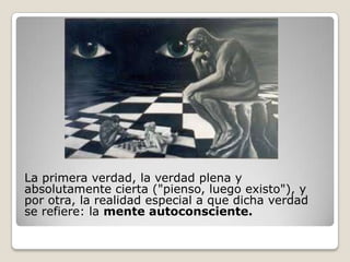 La primera verdad, la verdad plena y
absolutamente cierta ("pienso, luego existo"), y
por otra, la realidad especial a que dicha verdad
se refiere: la mente autoconsciente.
 