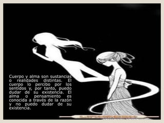 Cuerpo y alma son sustancias
o realidades distintas. El
cuerpo lo percibo por los
sentidos y, por tanto, puedo
dudar de su existencia. El
alma o pensamiento es
conocida a través de la razón
y no puedo dudar de su
existencia.
 