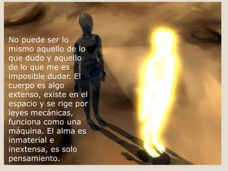 No puede ser lo
mismo aquello de lo
que dudo y aquello
de lo que me es
imposible dudar. El
cuerpo es algo
extenso, existe en el
espacio y se rige por
leyes mecánicas,
funciona como una
máquina. El alma es
inmaterial e
inextensa, es solo
pensamiento.
 