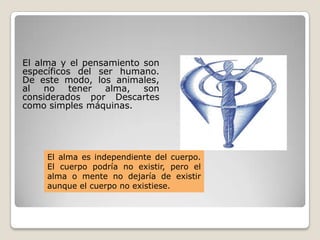 El alma y el pensamiento son
específicos del ser humano.
De este modo, los animales,
al no tener alma, son
considerados por Descartes
como simples máquinas.
El alma es independiente del cuerpo.
El cuerpo podría no existir, pero el
alma o mente no dejaría de existir
aunque el cuerpo no existiese.
 