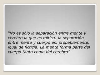 “No es sólo la separación entre mente y
cerebro la que es mítica: la separación
entre mente y cuerpo es, probablemente,
igual de ficticia. La mente forma parte del
cuerpo tanto como del cerebro”
 