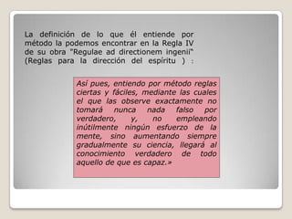 La definición de lo que él entiende por
método la podemos encontrar en la Regla IV
de su obra "Regulae ad directionem ingenii“
(Reglas para la dirección del espíritu ) :
Así pues, entiendo por método reglas
ciertas y fáciles, mediante las cuales
el que las observe exactamente no
tomará nunca nada falso por
verdadero, y, no empleando
inútilmente ningún esfuerzo de la
mente, sino aumentando siempre
gradualmente su ciencia, llegará al
conocimiento verdadero de todo
aquello de que es capaz.»
 