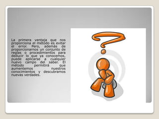 La primera ventaja que nos
proporciona el método es evitar
el error. Pero, además de
proporcionarnos un conjunto de
reglas o procedimientos para
deducir lo que ya conocemos,
puede aplicarse a cualquier
nuevo campo del saber. El
método permitirá que
aumentemos nuestros
conocimientos y descubramos
nuevas verdades.
 