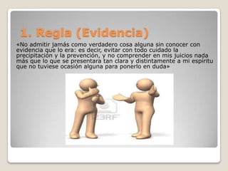 1. Regla (Evidencia)
«No admitir jamás como verdadero cosa alguna sin conocer con
evidencia que lo era: es decir, evitar con todo cuidado la
precipitación y la prevención, y no comprender en mis juicios nada
más que lo que se presentara tan clara y distintamente a mi espíritu
que no tuviese ocasión alguna para ponerlo en duda»
 