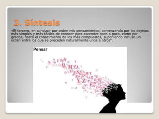 3. Síntesis
«El tercero, en conducir por orden mis pensamientos, comenzando por los objetos
más simples y más fáciles de conocer para ascender poco a poco, como por
grados, hasta el conocimiento de los más compuestos, suponiendo incluso un
orden entre los que se preceden naturalmente unos a otros".
 