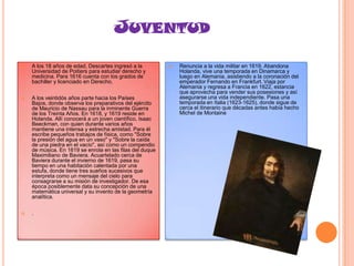 JUVENTUD


A los 18 años de edad, Descartes ingresó a la
Universidad de Poitiers para estudiar derecho y
medicina. Para 1616 cuenta con los grados de
bachiller y licenciado en Derecho.



A los veintidós años parte hacia los Países
Bajos, donde observa los preparativos del ejército
de Mauricio de Nassau para la inminente Guerra
de los Treinta Años. En 1618, y 1619 reside en
Holanda. Allí conocerá a un joven científico, Isaac
Beeckman, con quien durante varios años
mantiene una intensa y estrecha amistad. Para él
escribe pequeños trabajos de física, como "Sobre
la presión del agua en un vaso" y "Sobre la caída
de una piedra en el vacío", así como un compendio
de música. En 1619 se enrola en las filas del duque
Maximiliano de Baviera. Acuartelado cerca de
Baviera durante el invierno de 1619, pasa su
tiempo en una habitación calentada por una
estufa, donde tiene tres sueños sucesivos que
interpreta como un mensaje del cielo para
consagrarse a su misión de investigador. De esa
época posiblemente data su concepción de una
matemática universal y su invento de la geometría
analítica.



.



Renuncia a la vida militar en 1619. Abandona
Holanda, vive una temporada en Dinamarca y
luego en Alemania, asistiendo a la coronación del
emperador Fernando en Frankfurt. Viaja por
Alemania y regresa a Francia en 1622, estancia
que aprovecha para vender sus posesiones y así
asegurarse una vida independiente. Pasa una
temporada en Italia (1623-1625), donde sigue de
cerca el itinerario que décadas antes había hecho
Michel de Montaine

 