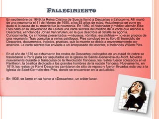 FALLECIMIENTO


En septiembre de 1649, la Reina Cristina de Suecia llamó a Descartes a Estocolmo. Allí murió
de una neumonía el 11 de febrero de 1650, a los 53 años de edad. Actualmente se pone en
duda si la causa de su muerte fue la neumonía. En 1980, el historiador y médico alemán Eike
Pies halló en la Universidad de Leiden una carta secreta del médico de la corte que atendió a
Descartes, el holandés Johan Van Wullen, en la que describía al detalle su agonía.
Curiosamente, los síntomas presentados —náuseas, vómitos, escalofríos— no eran propios de
una neumonía. Tras consultar a varios patólogos, Pies concluyó en su libro El homicidio de
Descartes, documentos, indicios, pruebas, que la muerte se debía a envenenamiento por
arsénico. La carta secreta fue enviada a un antepasado del escritor, el holandés Willem Pies.



En el año de 1676 se exhumaron los restos de Descartes; colocados en un ataúd de cobre se
trasladaron a París para ser sepultados en la iglesia de Sainte-Geneviève-du-Mont. Movidos
nuevamente durante el transcurso de la Revolución francesa, los restos fueron colocados en el
Panthéon, la basílica dedicada a los grandes hombres de la nación francesa. Nuevamente, en
1819, los restos de René Descartes cambiaron de sitio de reposo y fueron llevados esta vez a la
Iglesia de Saint-Germain-des-Prés, donde se encuentran en la actualidad.



En 1935, se llamó en su honor a «Descartes», un cráter lunar.

 