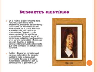 DESCARTES


En lo relativo al conocimiento de la
Naturaleza por medio de la
experiencia, Descartes es heredero y
continuador de toda la revolución
renacentista, de la crítica a la física
aristotélica, del heliocentrismo
propuesto por Copérnico y, de
manera especial, del atomismo
propuesto por Gassendi y está al
corriente de todas las investigaciones
en el terreno matemático y físico que
se están llevando a cabo; su
correspondencia muestra el contacto
que tiene con todos los estudiosos de
su época.



Galileo y Descartes consideran el
carácter matemático del espacio.
Galileo lo hace reduciendo el
movimiento de caída a fórmulas
matemáticas y Descartes con su
contribución a la geometría.[26

CIENTÍFICO

 