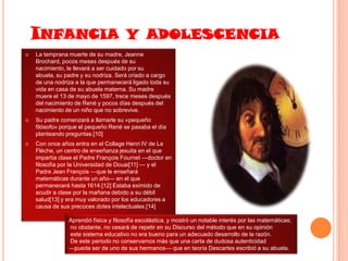 INFANCIA Y ADOLESCENCIA


La temprana muerte de su madre, Jeanne
Brochard, pocos meses después de su
nacimiento, le llevará a ser cuidado por su
abuela, su padre y su nodriza. Será criado a cargo
de una nodriza a la que permanecerá ligado toda su
vida en casa de su abuela materna. Su madre
muere el 13 de mayo de 1597, trece meses después
del nacimiento de René y pocos días después del
nacimiento de un niño que no sobrevive.



Su padre comenzará a llamarle su «pequeño
filósofo» porque el pequeño René se pasaba el día
planteando preguntas.[10]



Con once años entra en el Collage Henri IV de La
Flèche, un centro de enseñanza jesuita en el que
impartía clase el Padre François Fournet —doctor en
filosofía por la Universidad de Douai[11] — y el
Padre Jean François —que le enseñará
matemáticas durante un año— en el que
permanecerá hasta 1614.[12] Estaba eximido de
acudir a clase por la mañana debido a su débil
salud[13] y era muy valorado por los educadores a
causa de sus precoces dotes intelectuales.[14]
Aprendió física y filosofía escolástica, y mostró un notable interés por las matemáticas;
no obstante, no cesará de repetir en su Discurso del método que en su opinión
este sistema educativo no era bueno para un adecuado desarrollo de la razón.
De este periodo no conservamos más que una carta de dudosa autenticidad
—puede ser de uno de sus hermanos— que en teoría Descartes escribió a su abuela.

 