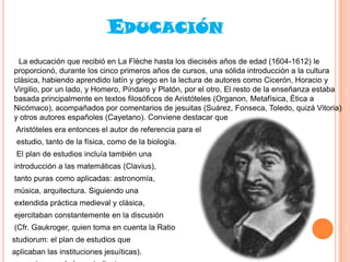 EDUCACIÓN
La educación que recibió en La Flèche hasta los dieciséis años de edad (1604-1612) le
proporcionó, durante los cinco primeros años de cursos, una sólida introducción a la cultura
clásica, habiendo aprendido latín y griego en la lectura de autores como Cicerón, Horacio y
Virgilio, por un lado, y Homero, Píndaro y Platón, por el otro. El resto de la enseñanza estaba
basada principalmente en textos filosóficos de Aristóteles (Organon, Metafísica, Ética a
Nicómaco), acompañados por comentarios de jesuitas (Suárez, Fonseca, Toledo, quizá Vitoria)
y otros autores españoles (Cayetano). Conviene destacar que
Aristóteles era entonces el autor de referencia para el
estudio, tanto de la física, como de la biología.
El plan de estudios incluía también una
introducción a las matemáticas (Clavius),

tanto puras como aplicadas: astronomía,
música, arquitectura. Siguiendo una
extendida práctica medieval y clásica,
ejercitaban constantemente en la discusión
(Cfr. Gaukroger, quien toma en cuenta la Ratio

studiorum: el plan de estudios que
aplicaban las instituciones jesuíticas).

 