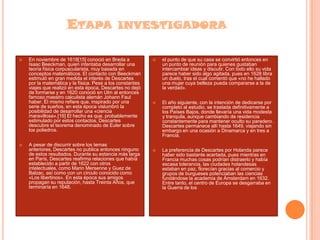 ETAPA INVESTIGADORA




En noviembre de 1618[15] conoció en Breda a
Isaac Beeckman, quien intentaba desarrollar una
teoría física corpuscularista, muy basada en
conceptos matemáticos. El contacto con Beeckman
estimuló en gran medida el interés de Descartes
por la matemática y la física. Pese a los constantes
viajes que realizó en esta época, Descartes no dejó
de formarse y en 1620 conoció en Ulm al entonces
famoso maestro calculista alemán Johann Faul
haber. Él mismo refiere que, inspirado por una
serie de sueños, en esta época vislumbró la
posibilidad de desarrollar una «ciencia
maravillosa».[16] El hecho es que, probablemente
estimulado por estos contactos, Descartes
descubre el teorema denominado de Euler sobre
los poliedros.
A pesar de discurrir sobre los temas
anteriores, Descartes no publica entonces ninguno
de estos resultados. Durante su estancia más larga
en París, Descartes reafirma relaciones que había
establecido a partir de 1622 con otros
intelectuales, como Marin Mersenne y Guez de
Balzac, así como con un círculo conocido como
«Los libertinos». En esta época sus amigos
propagan su reputación, hasta Treinta Años, que
terminaría en 1648.



el punto de que su casa se convirtió entonces en
un punto de reunión para quienes gustaban
intercambiar ideas y discutir. Con todo ello su vida
parece haber sido algo agitada, pues en 1628 libra
un duelo, tras el cual comentó que «no he hallado
una mujer cuya belleza pueda compararse a la de
la verdad».



El año siguiente, con la intención de dedicarse por
completo al estudio, se traslada definitivamente a
los Países Bajos, donde llevaría una vida modesta
y tranquila, aunque cambiando de residencia
constantemente para mantener oculto su paradero.
Descartes permanece allí hasta 1649, viajando sin
embargo en una ocasión a Dinamarca y en tres a
Francia.



La preferencia de Descartes por Holanda parece
haber sido bastante acertada, pues mientras en
Francia muchas cosas podrían distraerlo y había
escasa tolerancia, las ciudades holandesas
estaban en paz, florecían gracias al comercio y
grupos de burgueses potenciaban las ciencias
fundándose la academia de Ámsterdam en 1632.
Entre tanto, el centro de Europa se desgarraba en
la Guerra de los

 
