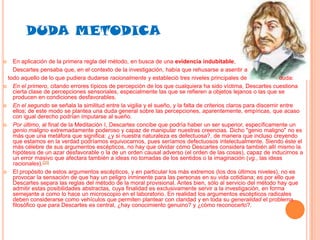 DUDA METODICA
En aplicación de la primera regla del método, en busca de una evidencia indubitable,
Descartes pensaba que, en el contexto de la investigación, había que rehusarse a asentir a
todo aquello de lo que pudiera dudarse racionalmente y estableció tres niveles principales de
duda:
 En el primero, citando errores típicos de percepción de los que cualquiera ha sido víctima, Descartes cuestiona
cierta clase de percepciones sensoriales, especialmente las que se refieren a objetos lejanos o las que se
producen en condiciones desfavorables.
 En el segundo se señala la similitud entre la vigilia y el sueño, y la falta de criterios claros para discernir entre
ellos; de este modo se plantea una duda general sobre las percepciones, aparentemente, empíricas, que acaso
con igual derecho podrían imputarse al sueño.
 Por último, al final de la Meditación I, Descartes concibe que podría haber un ser superior, específicamente un
genio maligno extremadamente poderoso y capaz de manipular nuestras creencias. Dicho "genio maligno" no es
más que una metáfora que significa: ¿y si nuestra naturaleza es defectuosa?, de manera que incluso creyendo
que estamos en la verdad podríamos equivocarnos, pues seríamos defectuosos intelectualmente. Siendo éste el
más célebre de sus argumentos escépticos, no hay que olvidar cómo Descartes considera también allí mismo la
hipótesis de un azar desfavorable o la de un orden causal adverso (el orden de las cosas), capaz de inducirnos a
un error masivo que afectara también a ideas no tomadas de los sentidos o la imaginación (vg., las ideas
racionales).[20]
 El propósito de estos argumentos escépticos, y en particular los más extremos (los dos últimos niveles), no es
provocar la sensación de que hay un peligro inminente para las personas en su vida cotidiana; es por ello que
Descartes separa las reglas del método de la moral provisional. Antes bien, sólo al servicio del método hay que
admitir estas posibilidades abstractas, cuya finalidad es exclusivamente servir a la investigación, en forma
semejante a como lo hace un microscopio en el laboratorio. En realidad los argumentos escépticos radicales
deben considerarse como vehículos que permiten plantear con claridad y en toda su generalidad el problema
filosófico que para Descartes es central, ¿hay conocimiento genuino? y ¿cómo reconocerlo?.


 