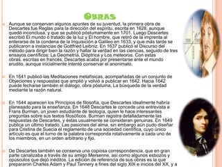 OBRAS


Aunque se conservan algunos apuntes de su juventud, la primera obra de
Descartes fue Reglas para la dirección del espíritu, escrita en 1628, aunque
quedó inconclusa, y que se publicó póstumamente en 1701. Luego Descartes
escribió El mundo o tratado de la luz y El hombre, que retiró de la imprenta al
enterarse de la condena de la Inquisición a Galileo en 1633, y que más tarde se
publicaron a instancias de Gottfried Leibniz. En 1637 publicó el Discurso del
método para dirigir bien la razón y hallar la verdad en las ciencias, seguido de tres
ensayos científicos: La Geometría, Dióptrica y Los meteoros. Con estas
obras, escritas en francés, Descartes acaba por presentarse ante el mundo
erudito, aunque inicialmente intentó conservar el anonimato.



En 1641 publicó las Meditaciones metafísicas, acompañadas de un conjunto de
Objeciones y respuestas que amplió y volvió a publicar en 1642. Hacia 1642
puede fecharse también el diálogo, obra póstuma, La búsqueda de la verdad
mediante la razón natural.



En 1644 aparecen los Principios de filosofía, que Descartes idealmente habría
planeaado para la enseñanza. En 1648 Descartes le concede una entrevista a
Frans Burman, un joven estudiante de teología, quien le hace interesantes
preguntas sobre sus textos filosóficos. Burman registra detalladamente las
respuestas de Descartes, y éstas usualmente se consideran genuinas. En 1649
publica un último tratado, Las pasiones del alma, sin embargo aún pudo diseñar
para Cristina de Suecia el reglamento de una sociedad científica, cuyo único
artículo es que el turno de la palabra corresponda rotativamente a cada uno de
los miembros, en un orden arbitrario y fijo.



De Descartes también se conserva una copiosa correspondencia, que en gran
parte canalizaba a través de su amigo Mersenne, así como algunos esbozos y
opúsculos que dejó inéditos. La edición de referencia de sus obras es la que
prepararon Charles Adam y Paul Tannery a fines del siglo XIX e inicios del XX, y a

 