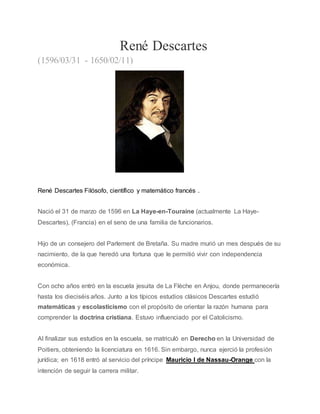 René Descartes
(1596/03/31 - 1650/02/11)
René Descartes Filósofo, científico y matemático francés .
Nació el 31 de marzo de 1596 en La Haye-en-Touraine (actualmente La Haye-
Descartes), (Francia) en el seno de una familia de funcionarios.
Hijo de un consejero del Parlement de Bretaña. Su madre murió un mes después de su
nacimiento, de la que heredó una fortuna que le permitió vivir con independencia
económica.
Con ocho años entró en la escuela jesuita de La Flèche en Anjou, donde permanecería
hasta los dieciséis años. Junto a los típicos estudios clásicos Descartes estudió
matemáticas y escolasticismo con el propósito de orientar la razón humana para
comprender la doctrina cristiana. Estuvo influenciado por el Catolicismo.
Al finalizar sus estudios en la escuela, se matriculó en Derecho en la Universidad de
Poitiers, obteniendo la licenciatura en 1616. Sin embargo, nunca ejerció la profesión
jurídica; en 1618 entró al servicio del príncipe Mauricio I de Nassau-Orange con la
intención de seguir la carrera militar.
 