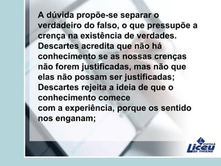 A dúvida propõe-se separar o
verdadeiro do falso, o que pressupõe a
crença na existência de verdades.
Descartes acredita que não há
conhecimento se as nossas crenças
não forem justificadas, mas não que
elas não possam ser justificadas;
Descartes rejeita a ideia de que o
conhecimento comece
com a experiência, porque os sentido
nos enganam;
 
