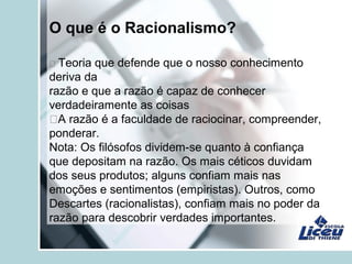 O que é o Racionalismo?
 Teoria que defende que o nosso conhecimento
deriva da
razão e que a razão é capaz de conhecer
verdadeiramente as coisas
A razão é a faculdade de raciocinar, compreender,
ponderar.
Nota: Os filósofos dividem-se quanto à confiança
que depositam na razão. Os mais céticos duvidam
dos seus produtos; alguns confiam mais nas
emoções e sentimentos (empiristas). Outros, como
Descartes (racionalistas), confiam mais no poder da
razão para descobrir verdades importantes.
 