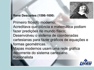 René Descartes (1596-1690)
Primeiro filósofo moderno;
Acreditava que ciência e matemática podiam
fazer predições no mundo físico;
Desenvolveu o sistema de coordenadas
cartesianas para fazer gráficos de equações e
formas geométricas.
Mapas modernos usam uma rede gráfica
decorrente do sistema cartesiano.
Racionalista
 