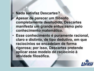 • Nada satisfaz Descartes?
• Apesar de parecer um filósofo
completamente desiludido, Descartes
manifesta um grande entusiasmo pelo
conhecimento matemático.
• Esse conhecimento é puramente racional,
claro e distinto, de tipo dedutivo, em que
raciocínios se encadeiam de forma
rigorosa; por isso, Descartes pretende
aplicar esse modelo de raciocínio à
atividade filosófica.
 