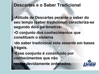 Descartes e o Saber Tradicional
•Atitude de Descartes perante o saber do
seu tempo (saber tradicional) caracteriza-se
segundo dois parâmetros:
•O conjunto dos conhecimentos que
constituem o sistema
•do saber tradicional esta assente em bases
frágeis.
•Esse conjunto é constituído por
conhecimentos que não
•estão devidamente ordenados.
 
