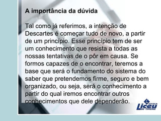 A importância da dúvida
Tal como já referimos, a intenção de
Descartes é começar tudo de novo, a partir
de um princípio. Esse princípio tem de ser
um conhecimento que resista a todas as
nossas tentativas de o pôr em causa. Se
formos capazes de o encontrar, teremos a
base que será o fundamento do sistema do
saber que pretendemos firme, seguro e bem
organizado, ou seja, será o conhecimento a
partir do qual iremos encontrar outros
conhecimentos que dele dependerão.
 