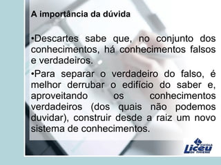 A importância da dúvida
•Descartes sabe que, no conjunto dos
conhecimentos, há conhecimentos falsos
e verdadeiros.
•Para separar o verdadeiro do falso, é
melhor derrubar o edifício do saber e,
aproveitando os conhecimentos
verdadeiros (dos quais não podemos
duvidar), construir desde a raiz um novo
sistema de conhecimentos.
 