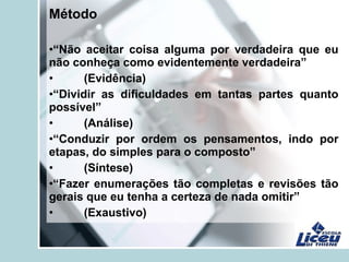 Método
•“Não aceitar coisa alguma por verdadeira que eu
não conheça como evidentemente verdadeira”
• (Evidência)
•“Dividir as dificuldades em tantas partes quanto
possível”
• (Análise)
•“Conduzir por ordem os pensamentos, indo por
etapas, do simples para o composto”
• (Síntese)
•“Fazer enumerações tão completas e revisões tão
gerais que eu tenha a certeza de nada omitir”
• (Exaustivo)
 