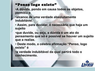 “Penso logo existo”
•A dúvida, pondo em causa todos os objetos,
permitiu o
•alcance de uma verdade absolutamente
indubitável.
• Assim, para duvidar, é necessário que haja um
sujeito
•que duvide, ou seja, a dúvida é um ato do
pensamento que só é possível se houver um sujeito
que a realize.
• Deste modo, a célebre afirmação “Penso, logo
existo” é
•a verdade indubitável da qual partirá todo o
conhecimento.
 