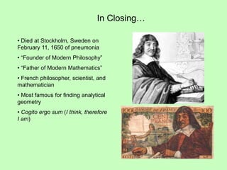 In Closing…
• Died at Stockholm, Sweden on
February 11, 1650 of pneumonia
• “Founder of Modern Philosophy”
• “Father of Modern Mathematics”
• French philosopher, scientist, and
mathematician
• Most famous for finding analytical
geometry
• Cogito ergo sum (I think, therefore
I am)
 