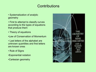 Contributions
• Systematization of analytic
geometry
• First to attempt to classify curves
according to the types of equations
that produce them
• Theory of equations
•Law of Conservation of Momentum
• Last letters of the alphabet are
unknown quantities and first letters
are known ones
• Rule of Signs
•Exponential notation
•Cartesian geometry
 