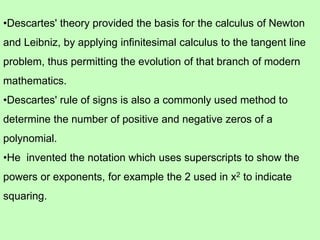 •Descartes' theory provided the basis for the calculus of Newton
and Leibniz, by applying infinitesimal calculus to the tangent line
problem, thus permitting the evolution of that branch of modern
mathematics.
•Descartes' rule of signs is also a commonly used method to
determine the number of positive and negative zeros of a
polynomial.
•He invented the notation which uses superscripts to show the
powers or exponents, for example the 2 used in x2 to indicate
squaring.
 